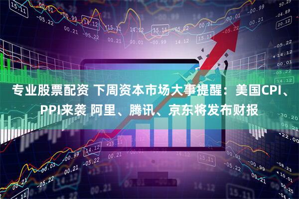 专业股票配资 下周资本市场大事提醒：美国CPI、PPI来袭 阿里、腾讯、京东将发布财报