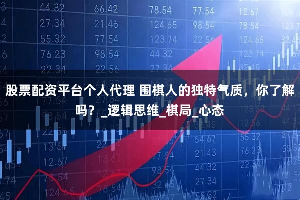 股票配资平台个人代理 围棋人的独特气质，你了解吗？_逻辑思维_棋局_心态
