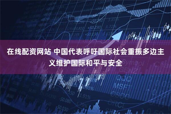 在线配资网站 中国代表呼吁国际社会重振多边主义维护国际和平与安全