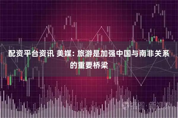 配资平台资讯 美媒: 旅游是加强中国与南非关系的重要桥梁