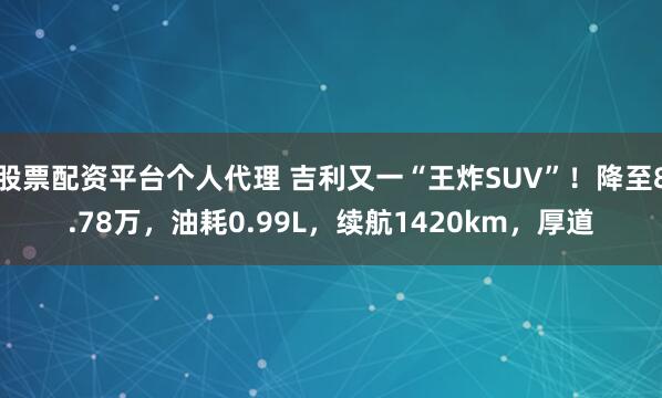 股票配资平台个人代理 吉利又一“王炸SUV”！降至8.78万，油耗0.99L，续航1420km，厚道