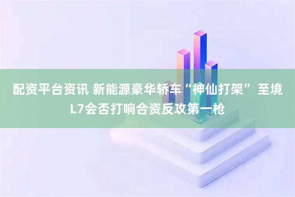 配资平台资讯 新能源豪华轿车“神仙打架” 至境L7会否打响合资反攻第一枪