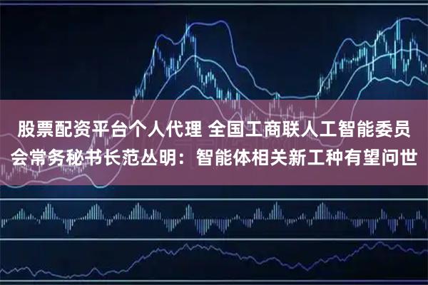 股票配资平台个人代理 全国工商联人工智能委员会常务秘书长范丛明：智能体相关新工种有望问世