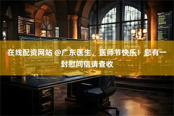 在线配资网站 @广东医生，医师节快乐！您有一封慰问信请查收