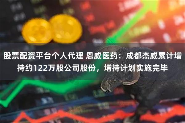 股票配资平台个人代理 恩威医药：成都杰威累计增持约122万股公司股份，增持计划实施完毕