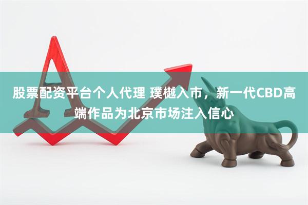 股票配资平台个人代理 璞樾入市，新一代CBD高端作品为北京市场注入信心