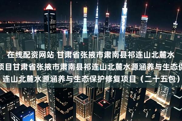 在线配资网站 甘肃省张掖市肃南县祁连山北麓水源涵养与生态保护修复项目甘肃省张掖市肃南县祁连山北麓水源涵养与生态保护修复项目（二十五包）
