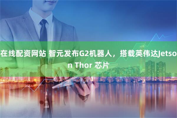 在线配资网站 智元发布G2机器人,搭载英伟达Jetson Thor 芯片