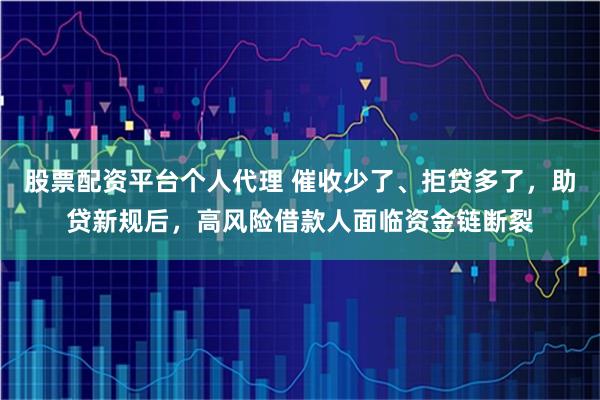 股票配资平台个人代理 催收少了、拒贷多了,助贷新规后,高风险借款人面临资金链断裂
