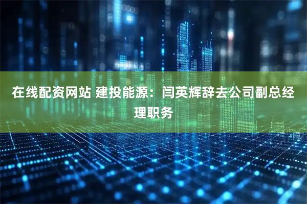 在线配资网站 建投能源：闫英辉辞去公司副总经理职务