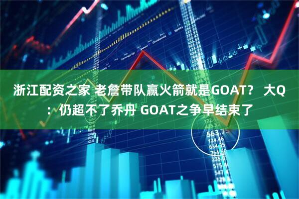 浙江配资之家 老詹带队赢火箭就是GOAT？ 大Q：仍超不了乔丹 GOAT之争早结束了