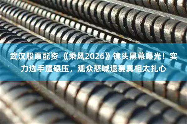 武汉股票配资 《乘风2026》镜头黑幕曝光！实力选手遭碾压，观众怒喊退赛真相太扎心