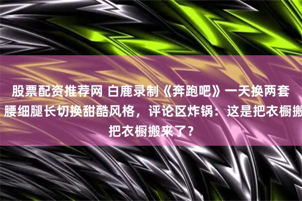 股票配资推荐网 白鹿录制《奔跑吧》一天换两套造型，腰细腿长切换甜酷风格，评论区炸锅：这是把衣橱搬来了？