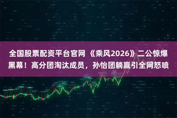 全国股票配资平台官网 《乘风2026》二公惊爆黑幕！高分团淘汰成员，孙怡团躺赢引全网怒喷