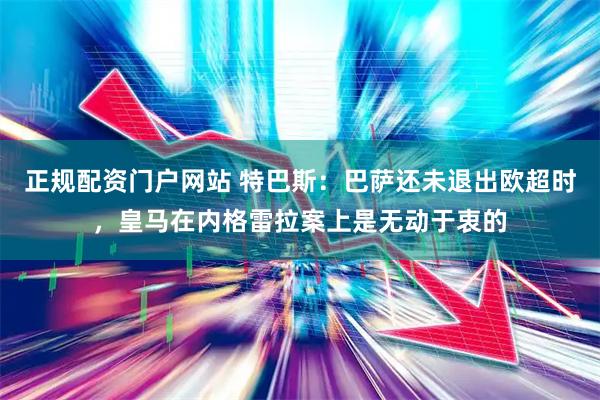 正规配资门户网站 特巴斯：巴萨还未退出欧超时，皇马在内格雷拉案上是无动于衷的