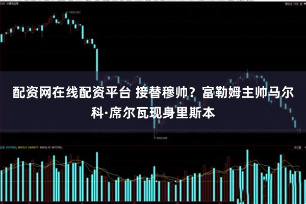 配资网在线配资平台 接替穆帅？富勒姆主帅马尔科·席尔瓦现身里斯本