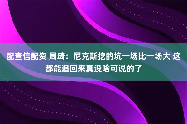 配查信配资 周琦：尼克斯挖的坑一场比一场大 这都能追回来真没啥可说的了