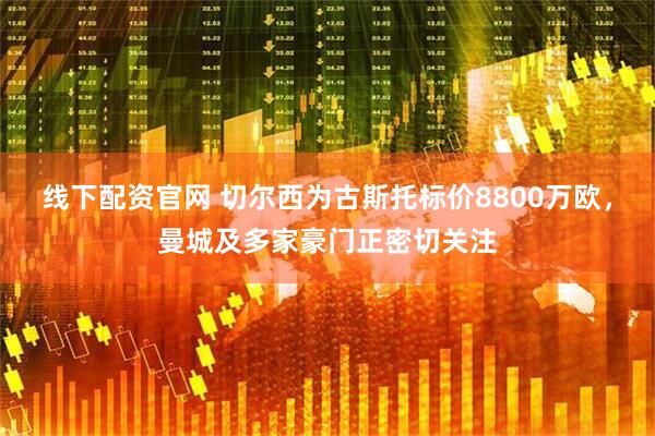 线下配资官网 切尔西为古斯托标价8800万欧，曼城及多家豪门正密切关注