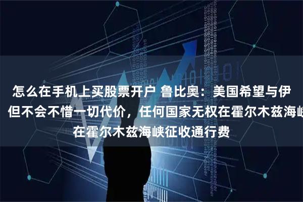 怎么在手机上买股票开户 鲁比奥：美国希望与伊朗达成协议，但不会不惜一切代价，任何国家无权在霍尔木兹海峡征收通行费