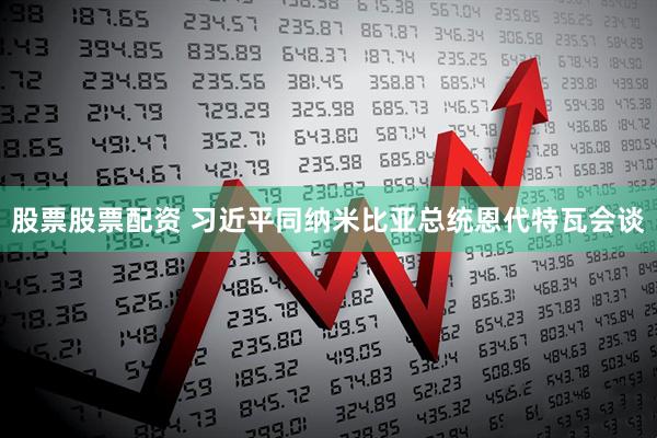 股票股票配资 习近平同纳米比亚总统恩代特瓦会谈