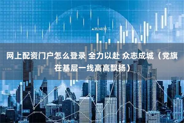 网上配资门户怎么登录 全力以赴 众志成城（党旗在基层一线高高飘扬）